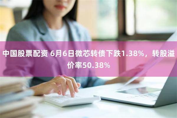 中国股票配资 6月6日微芯转债下跌1.38%，转股溢价率50.38%