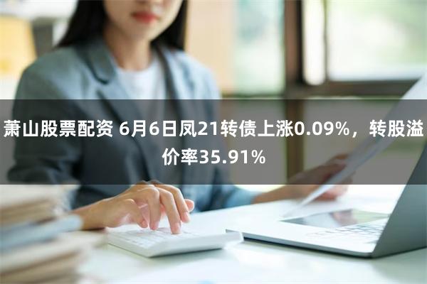 萧山股票配资 6月6日凤21转债上涨0.09%，转股溢价率35.91%