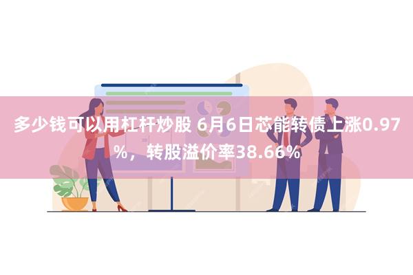 多少钱可以用杠杆炒股 6月6日芯能转债上涨0.97%，转股溢价率38.66%