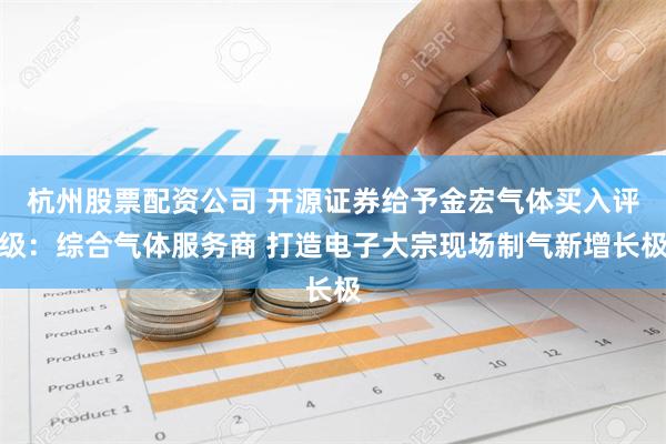 杭州股票配资公司 开源证券给予金宏气体买入评级：综合气体服务商 打造电子大宗现场制气新增长极