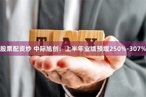 股票配资炒 中际旭创：上半年业绩预增250%-307%