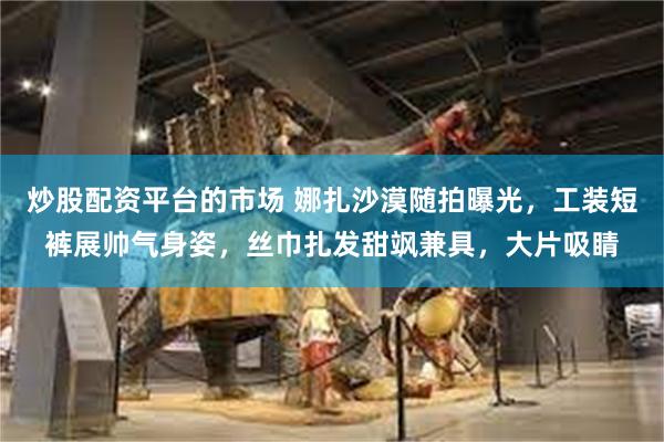 炒股配资平台的市场 娜扎沙漠随拍曝光，工装短裤展帅气身姿，丝巾扎发甜飒兼具，大片吸睛