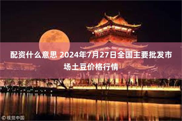 配资什么意思 2024年7月27日全国主要批发市场土豆价格行情