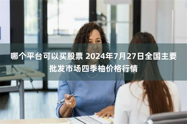 哪个平台可以买股票 2024年7月27日全国主要批发市场四季柚价格行情