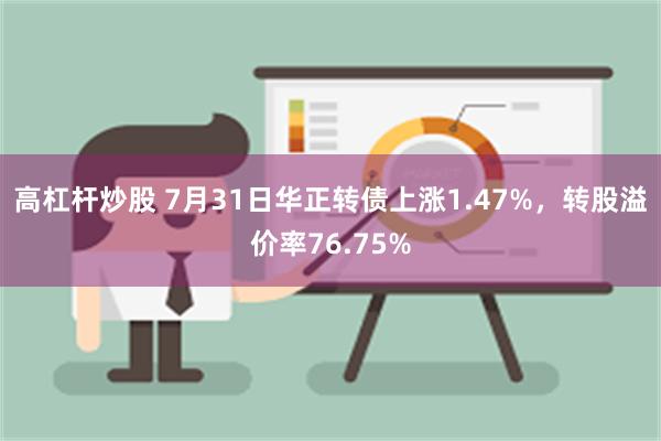 高杠杆炒股 7月31日华正转债上涨1.47%，转股溢价率76.75%