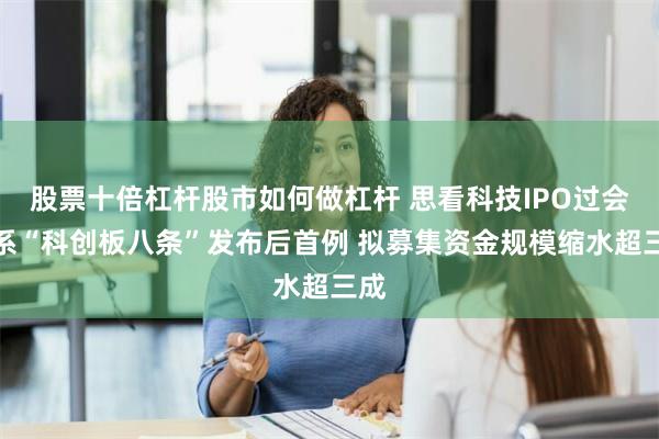 股票十倍杠杆股市如何做杠杆 思看科技IPO过会：系“科创板八条”发布后首例 拟募集资金规模缩水超三成