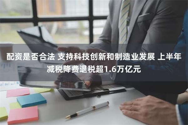 配资是否合法 支持科技创新和制造业发展 上半年减税降费退税超