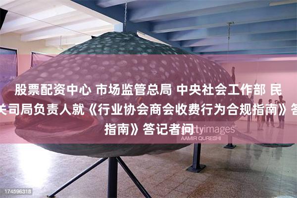 股票配资中心 市场监管总局 中央社会工作部 民政部有关司局负责人就《行业协会商会收费行为合规指南》答记者问