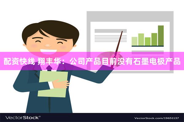 配资快线 翔丰华：公司产品目前没有石墨电极产品