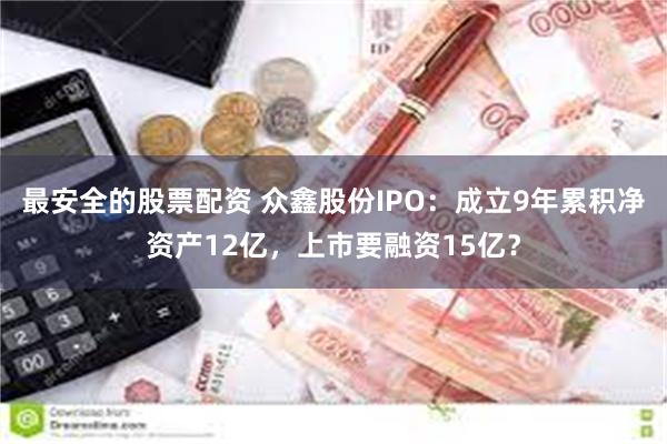 最安全的股票配资 众鑫股份IPO：成立9年累积净资产12亿，上市要融资15亿？