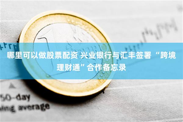 哪里可以做股票配资 兴业银行与汇丰签署 “跨境理财通”合作备