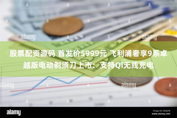 股票配资源码 首发价5999元 飞利浦奢享9系卓越版电动剃须