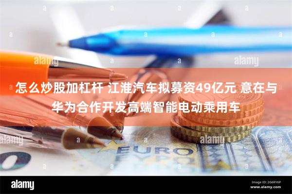 怎么炒股加杠杆 江淮汽车拟募资49亿元 意在与华为合作开发高端智能电动乘用车