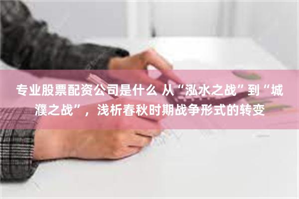 专业股票配资公司是什么 从“泓水之战”到“城濮之战”，浅析春秋时期战争形式的转变