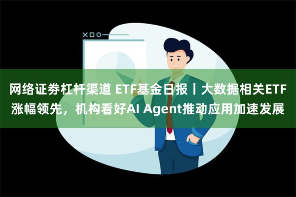 网络证劵杠杆渠道 ETF基金日报丨大数据相关ETF涨幅领先，机构看好AI Agent推动应用加速发展