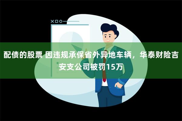 配债的股票 因违规承保省外异地车辆，华泰财险吉安支公司被罚15万