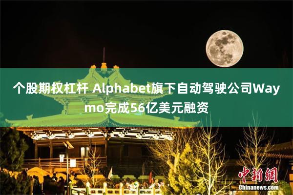 个股期权杠杆 Alphabet旗下自动驾驶公司Waymo完成56亿美元融资