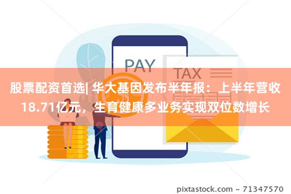 股票配资首选| 华大基因发布半年报：上半年营收18.71亿元，生育健康多业务实现双位数增长