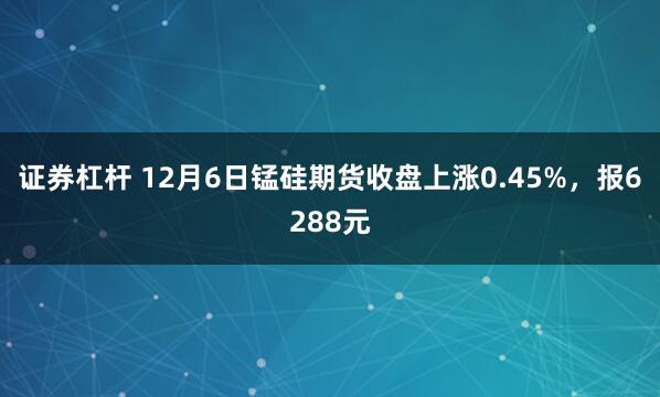 证券杠杆 12月6日锰硅期货收盘上涨0.45%，报6288元