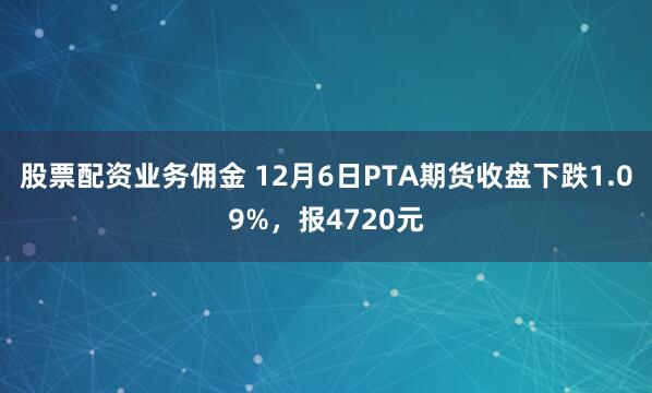 股票配资业务佣金 12月6日PTA期货收盘下跌1.09%，报4720元