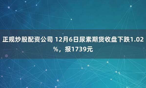 正规炒股配资公司 12月6日尿素期货收盘下跌1.02%，报1739元