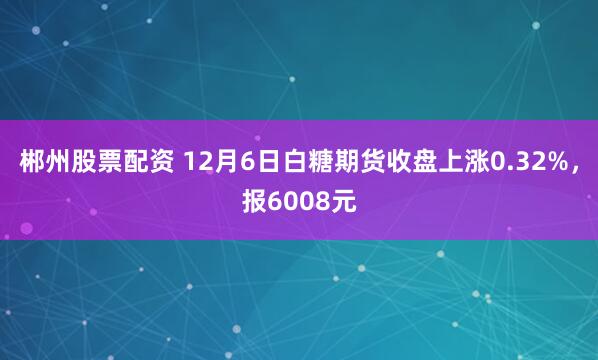 郴州股票配资 12月6日白糖期货收盘上涨0.32%，报6008元