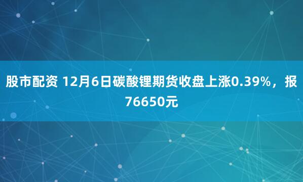 股市配资 12月6日碳酸锂期货收盘上涨0.39%，报76650元