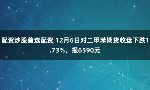 配资炒股首选配资 12月6日对二甲苯期货收盘下跌1.73%，报6590元