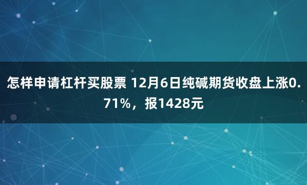 怎样申请杠杆买股票 12月6日纯碱期货收盘上涨0.71%，报1428元