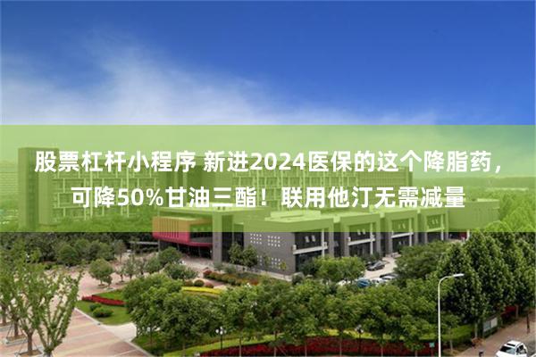 股票杠杆小程序 新进2024医保的这个降脂药，可降50%甘油三酯！联用他汀无需减量