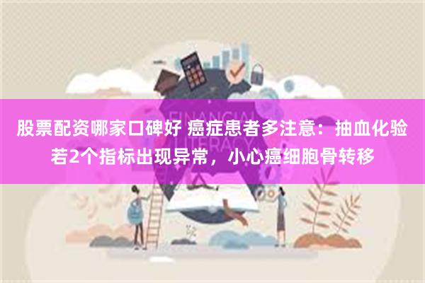 股票配资哪家口碑好 癌症患者多注意：抽血化验若2个指标出现异常，小心癌细胞骨转移