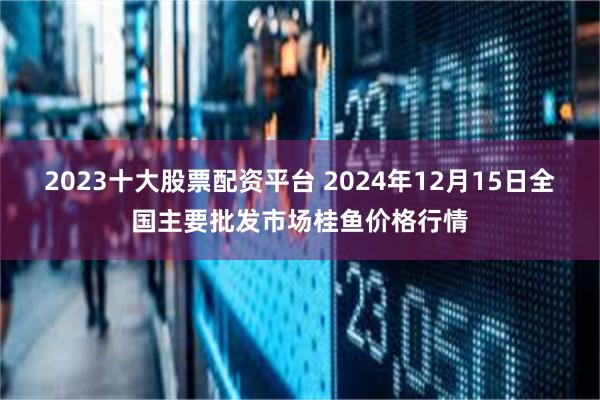 2023十大股票配资平台 2024年12月15日全国主要批发市场桂鱼价格行情