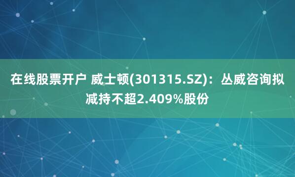 在线股票开户 威士顿(301315.SZ)：丛威咨询拟减持不超2.409%股份