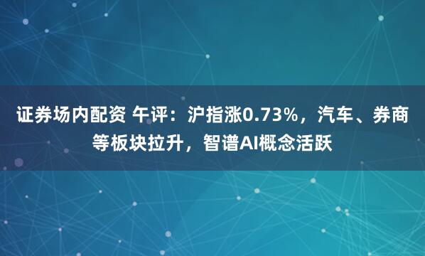 证券场内配资 午评：沪指涨0.73%，汽车、券商等板块拉升，智谱AI概念活跃