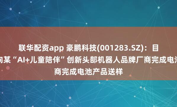 联华配资app 豪鹏科技(001283.SZ)：目前公司已向某“AI+儿童陪伴”创新头部机器人品牌厂商完成电池产品送样