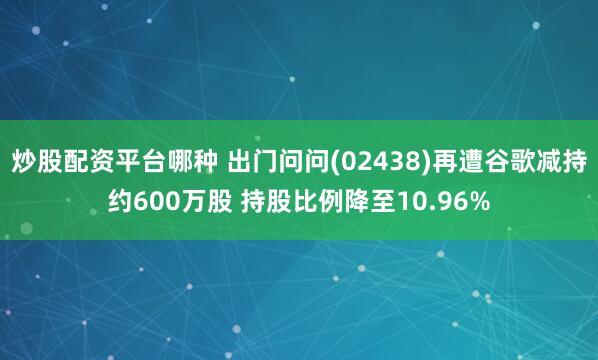 炒股配资平台哪种 出门问问(02438)再遭谷歌减持约600万股 持股比例降至10.96%