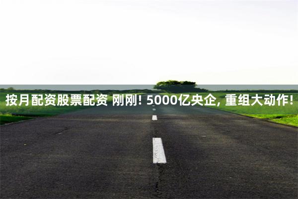 按月配资股票配资 刚刚! 5000亿央企, 重组大动作!