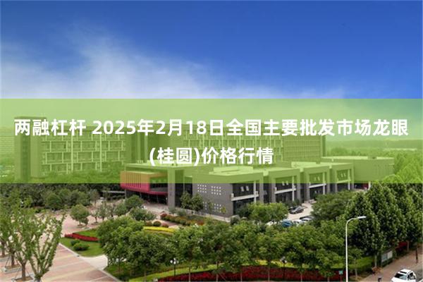 两融杠杆 2025年2月18日全国主要批发市场龙眼(桂圆)价格行情