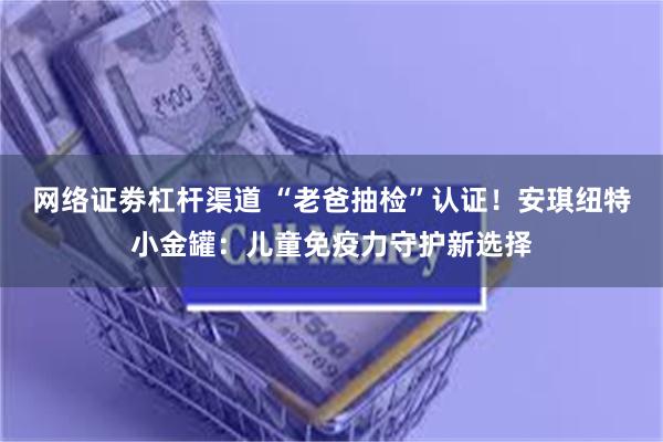 网络证劵杠杆渠道 “老爸抽检”认证！安琪纽特小金罐：儿童免疫力守护新选择