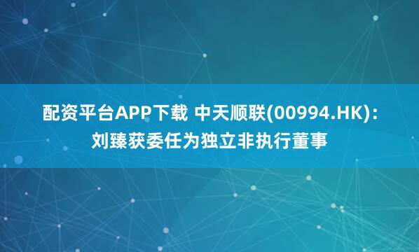 配资平台APP下载 中天顺联(00994.HK)：刘臻获委任为独立非执行董事