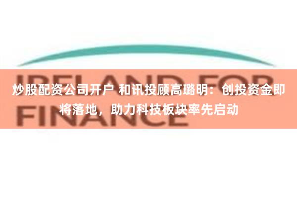 炒股配资公司开户 和讯投顾高璐明：创投资金即将落地，助力科技板块率先启动