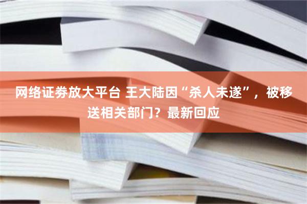 网络证劵放大平台 王大陆因“杀人未遂”，被移送相关部门？最新回应