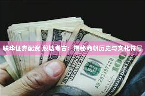 联华证券配资 殷墟考古：揭秘商朝历史与文化符号