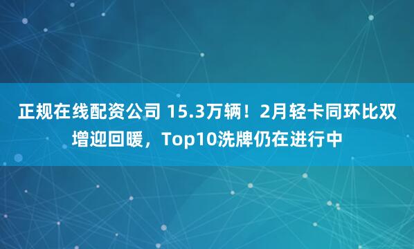 正规在线配资公司 15.3万辆！2月轻卡同环比双增迎回暖，Top10洗牌仍在进行中